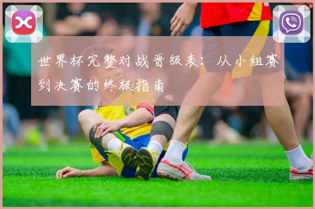 世界杯完整对战晋级表:从小组赛到决赛的终极指南