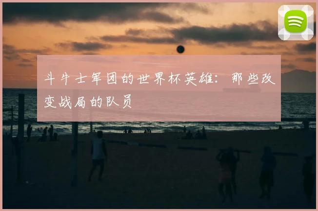 斗牛士军团的世界杯英雄:那些改变战局的队员