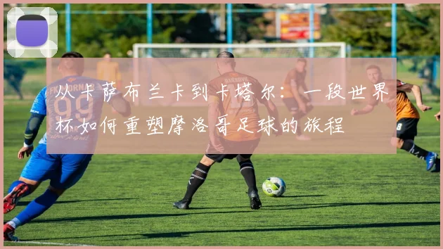 从卡萨布兰卡到卡塔尔:一段世界杯如何重塑摩洛哥足球的旅程