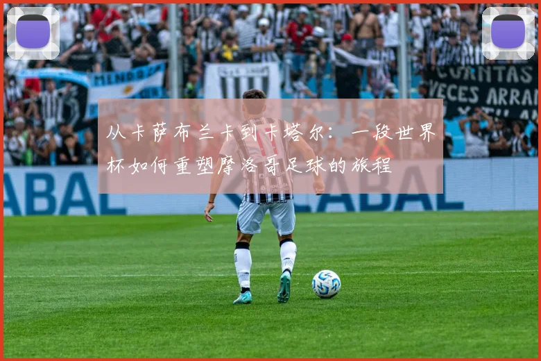 从卡萨布兰卡到卡塔尔:一段世界杯如何重塑摩洛哥足球的旅程