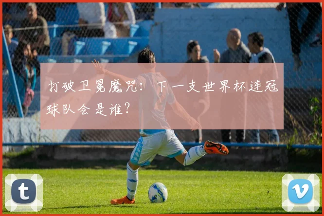 打破卫冕魔咒：下一支世界杯连冠球队会是谁？