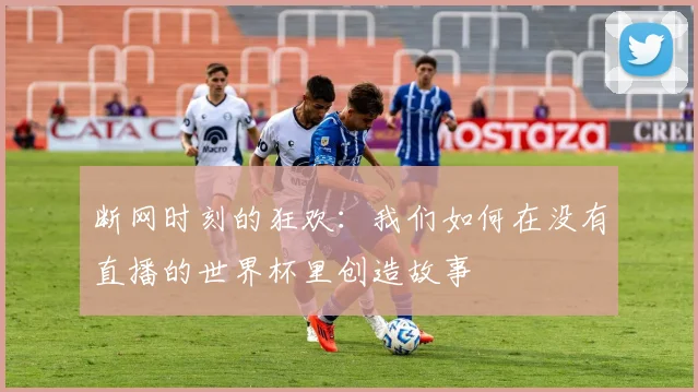 断网时刻的狂欢:我们如何在没有直播的世界杯里创造故事