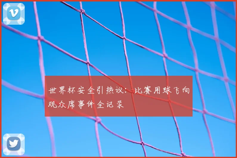 世界杯安全引热议:比赛用球飞向观众席事件全记录
