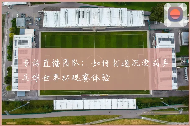 专访直播团队：如何打造沉浸式乒乓球世界杯观赛体验