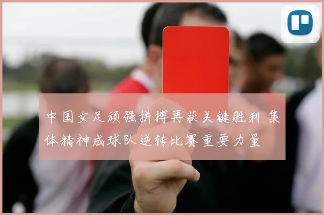 中国女足顽强拼搏再获关键胜利 集体精神成球队逆转比赛重要力量