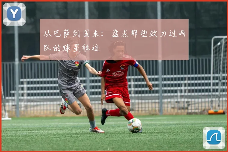 从巴萨到国米：盘点那些效力过两队的球星轨迹