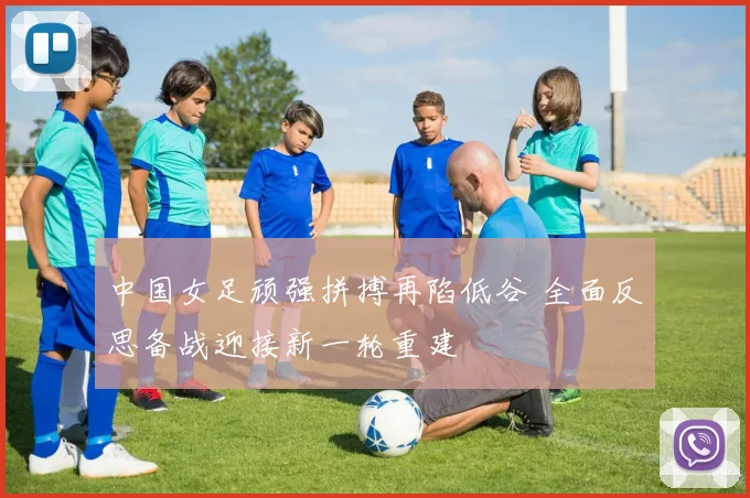 中国女足顽强拼搏再陷低谷 全面反思备战迎接新一轮重建