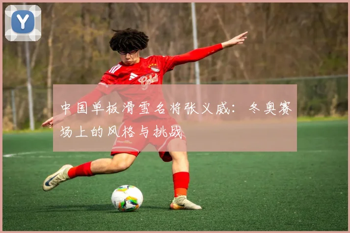 中国单板滑雪名将张义威：冬奥赛场上的风格与挑战