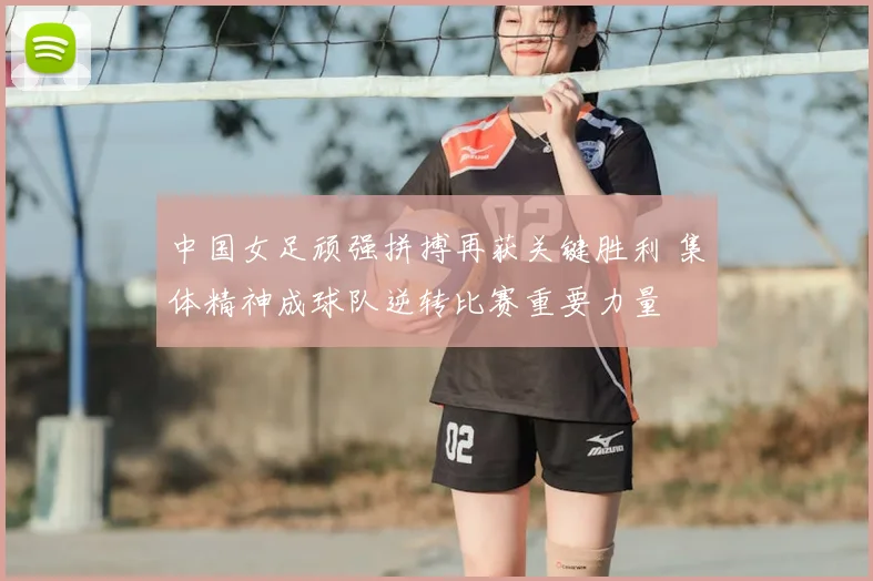 中国女足顽强拼搏再获关键胜利 集体精神成球队逆转比赛重要力量