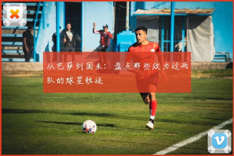 从巴萨到国米：盘点那些效力过两队的球星轨迹