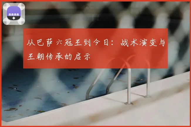 从巴萨六冠王到今日：战术演变与王朝传承的启示