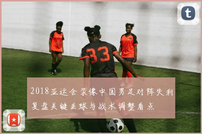 2018亚运会录像中国男足对阵失利复盘关键丢球与战术调整看点